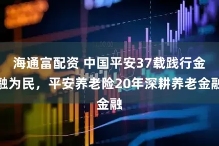海通富配资 中国平安37载践行金融为民，平安养老险20年深耕养老金融