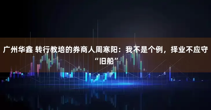 广州华鑫 转行教培的券商人周寒阳：我不是个例，择业不应守“旧船”