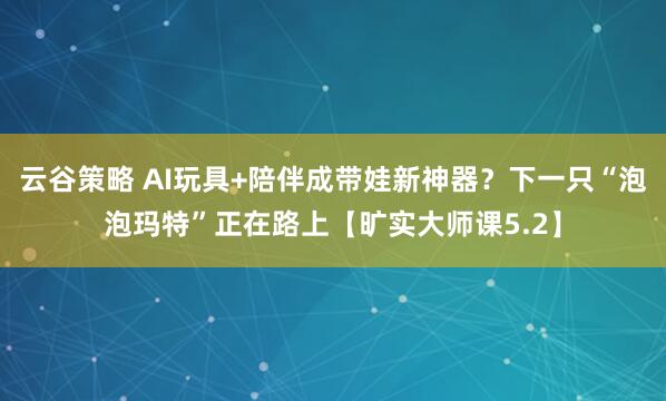 云谷策略 AI玩具+陪伴成带娃新神器?下一只“泡泡玛特”正在路上【旷实大师课5.2】