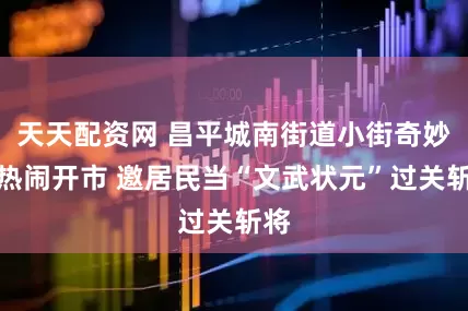 天天配资网 昌平城南街道小街奇妙夜热闹开市 邀居民当“文武状元”过关斩将