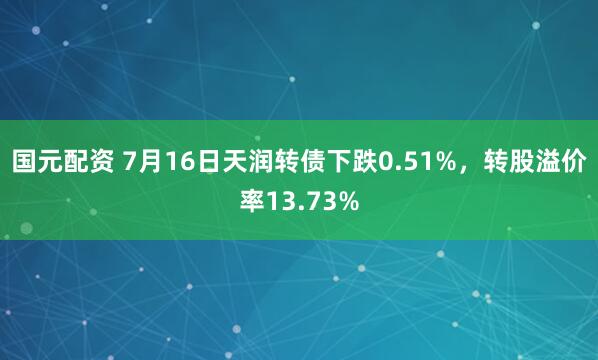 国元配资 7月16日天润转债下跌0.51%，转股溢价率13.73%