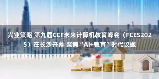 兴业策略 第九届CCF未来计算机教育峰会（FCES2025）在长沙开幕 聚焦“AI+教育”时代议题