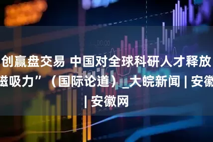 创赢盘交易 中国对全球科研人才释放“磁吸力”(国际论道)_大皖新闻 | 安徽网