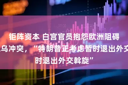 钜阵资本 白宫官员抱怨欧洲阻碍结束俄乌冲突，“特朗普正考虑暂时退出外交斡旋”