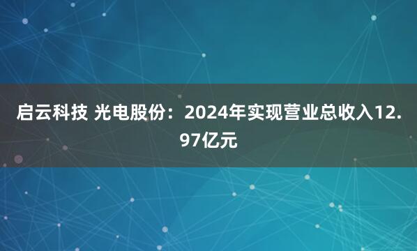 启云科技 光电股份:2024年实现营业总收入12.97亿元