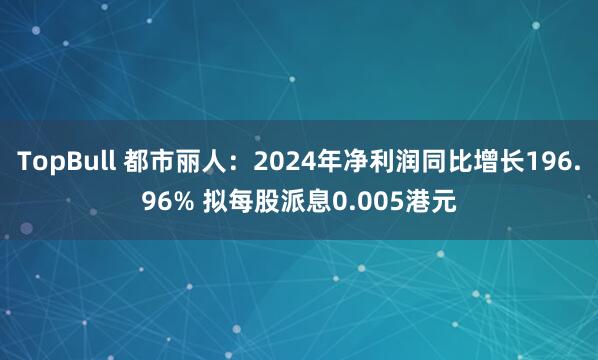 TopBull 都市丽人：2024年净利润同比增长196.96% 拟每股派息0.005港元