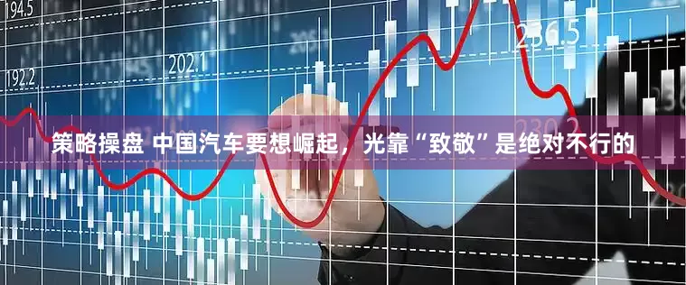 策略操盘 中国汽车要想崛起，光靠“致敬”是绝对不行的