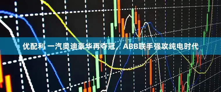 优配利 一汽奥迪豪华再夺冠，ABB联手强攻纯电时代