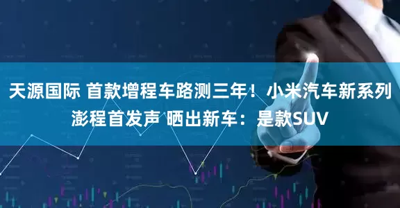 天源国际 首款增程车路测三年！小米汽车新系列澎程首发声 晒出新车：是款SUV